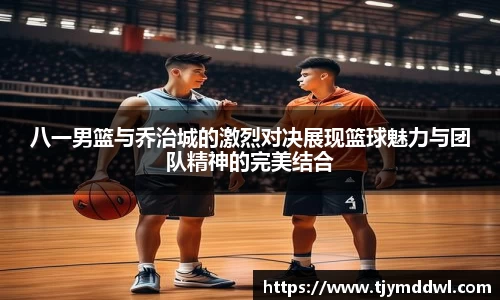 八一男篮与乔治城的激烈对决展现篮球魅力与团队精神的完美结合